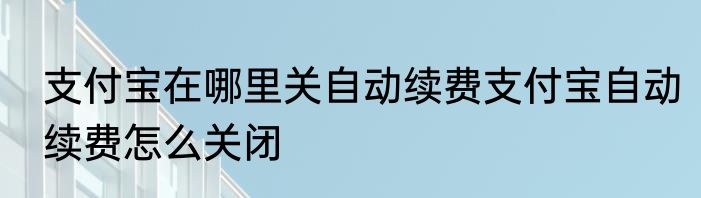支付宝在哪里关自动续费支付宝自动续费怎么关闭