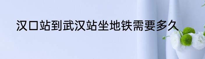 汉口站到武汉站坐地铁需要多久