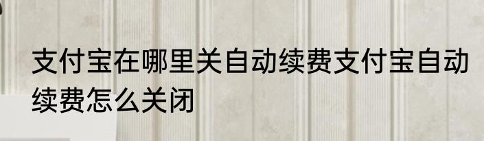 支付宝在哪里关自动续费支付宝自动续费怎么关闭