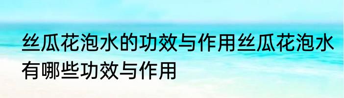丝瓜花泡水的功效与作用丝瓜花泡水有哪些功效与作用