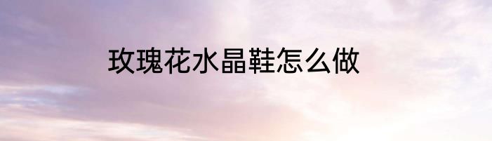 玫瑰花水晶鞋怎么做