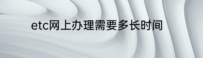 etc网上办理需要多长时间