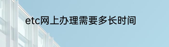etc网上办理需要多长时间
