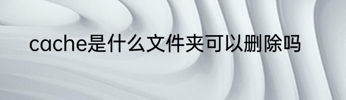 cache是什么文件夹可以删除吗