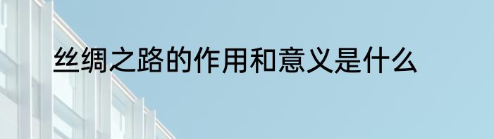 丝绸之路的作用和意义是什么