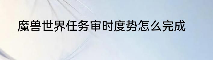 魔兽世界任务审时度势怎么完成