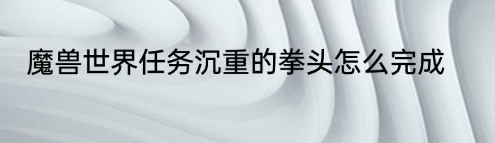 魔兽世界任务沉重的拳头怎么完成
