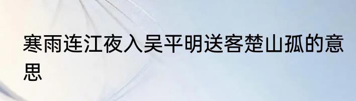 寒雨连江夜入吴平明送客楚山孤的意思