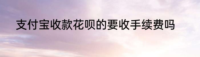支付宝收款花呗的要收手续费吗