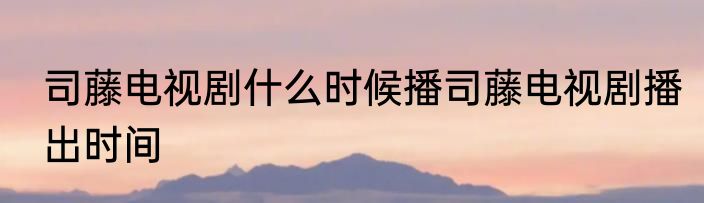 司藤电视剧什么时候播司藤电视剧播出时间