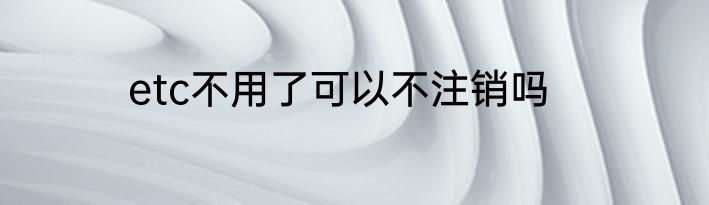 etc不用了可以不注销吗