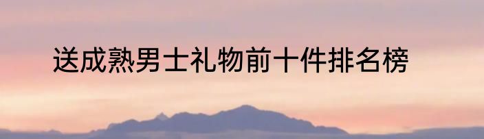 送成熟男士礼物前十件排名榜