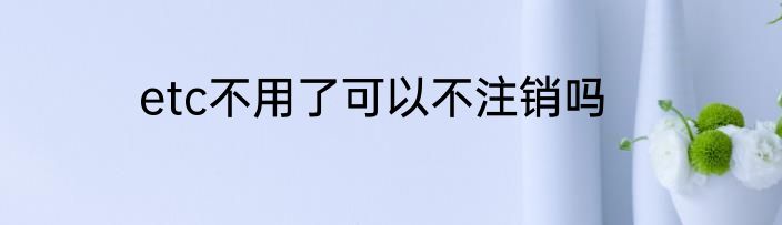etc不用了可以不注销吗