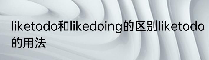 liketodo和likedoing的区别liketodo的用法
