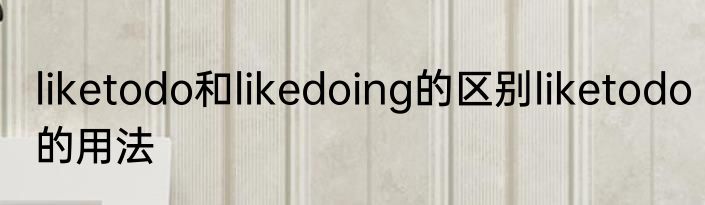 liketodo和likedoing的区别liketodo的用法