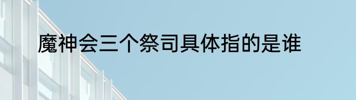 魔神会三个祭司具体指的是谁