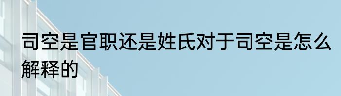 司空是官职还是姓氏对于司空是怎么解释的