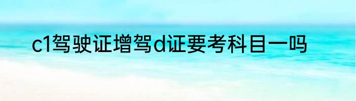 c1驾驶证增驾d证要考科目一吗
