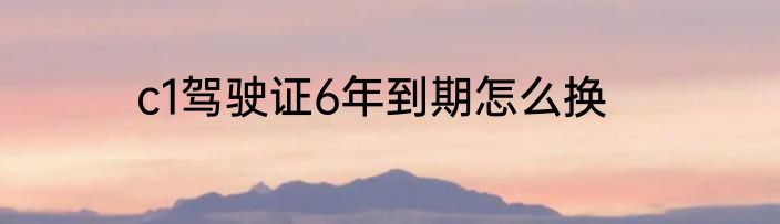 c1驾驶证6年到期怎么换