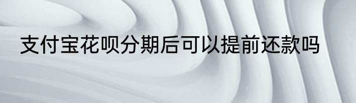 支付宝花呗分期后可以提前还款吗