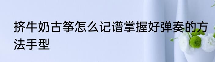 挤牛奶古筝怎么记谱掌握好弹奏的方法手型