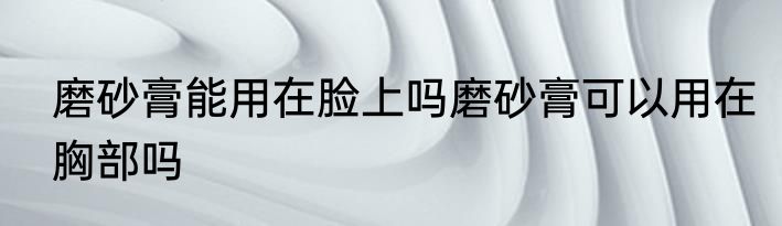 磨砂膏能用在脸上吗磨砂膏可以用在胸部吗