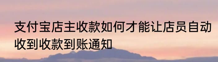 支付宝店主收款如何才能让店员自动收到收款到账通知