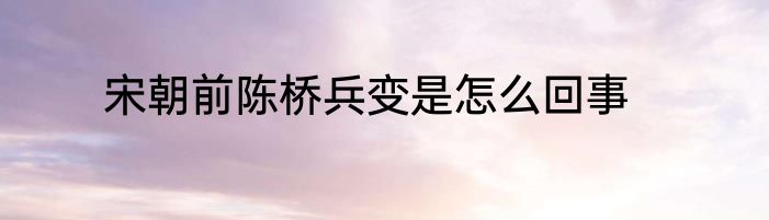 宋朝前陈桥兵变是怎么回事