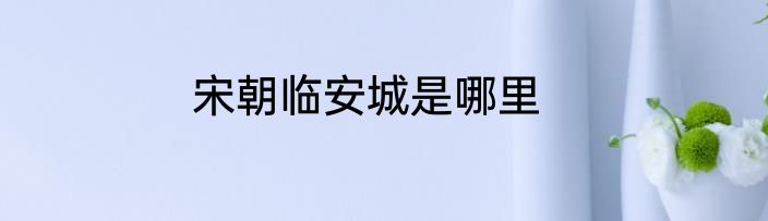 宋朝临安城是哪里