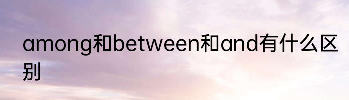 among和between和and有什么区别