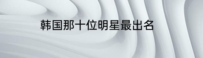 韩国那十位明星最出名