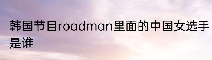 韩国节目roadman里面的中国女选手是谁