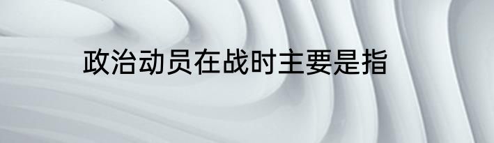 政治动员在战时主要是指