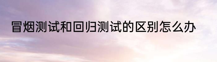 冒烟测试和回归测试的区别怎么办