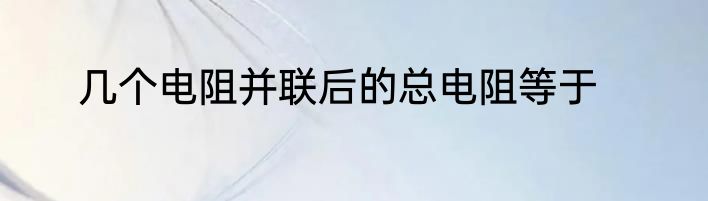 几个电阻并联后的总电阻等于