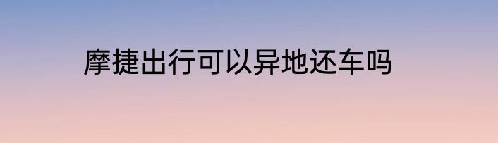 摩捷出行可以异地还车吗