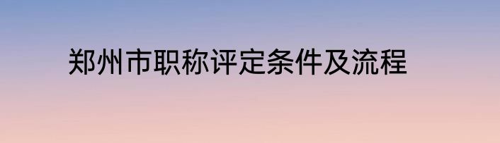 郑州市职称评定条件及流程
