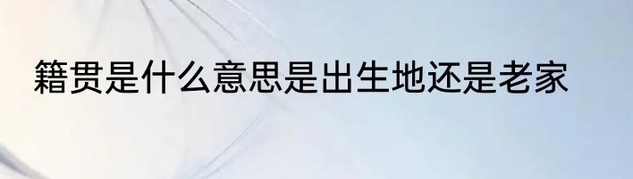 籍贯是什么意思是出生地还是老家