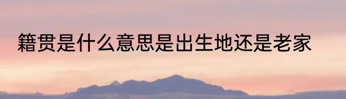 籍贯是什么意思是出生地还是老家