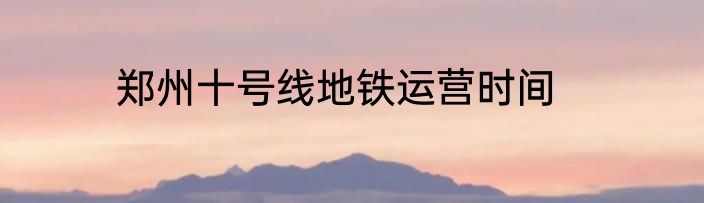 郑州十号线地铁运营时间