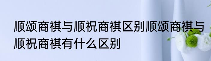 顺颂商祺与顺祝商祺区别顺颂商祺与顺祝商祺有什么区别
