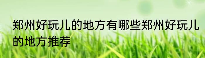 郑州好玩儿的地方有哪些郑州好玩儿的地方推荐