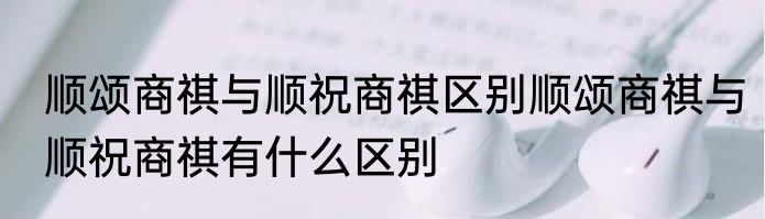 顺颂商祺与顺祝商祺区别顺颂商祺与顺祝商祺有什么区别