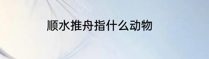 顺水推舟指什么动物