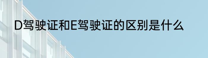 D驾驶证和E驾驶证的区别是什么