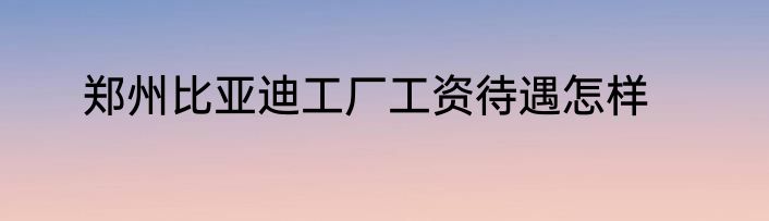郑州比亚迪工厂工资待遇怎样