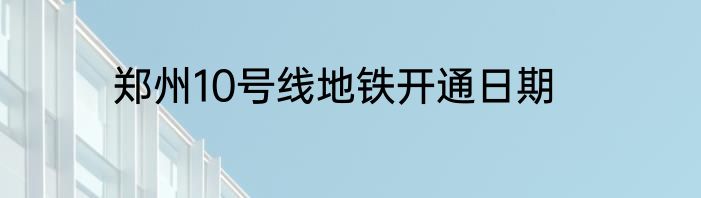 郑州10号线地铁开通日期