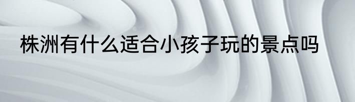 株洲有什么适合小孩子玩的景点吗