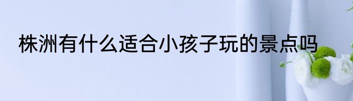 株洲有什么适合小孩子玩的景点吗