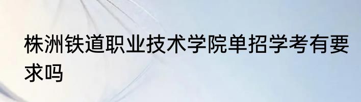 株洲铁道职业技术学院单招学考有要求吗